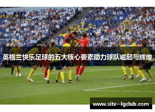 英格兰快乐足球的五大核心要素助力球队崛起与辉煌