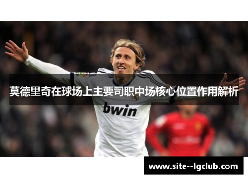 莫德里奇在球场上主要司职中场核心位置作用解析