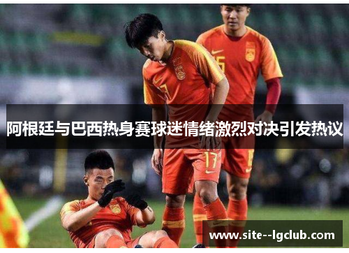 阿根廷与巴西热身赛球迷情绪激烈对决引发热议 阿根廷与巴西热身赛球迷情绪激烈对决引发热议