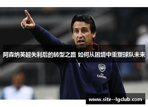阿森纳英超失利后的转型之路 如何从困境中重塑球队未来