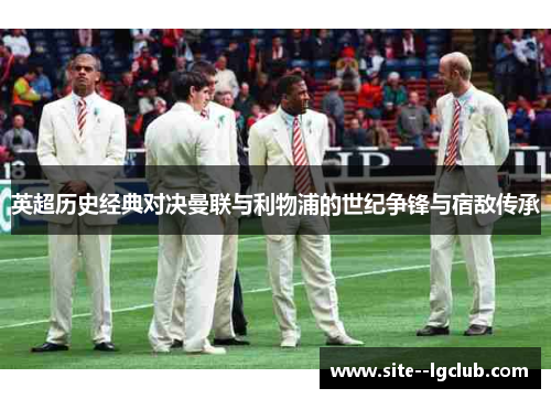 英超历史经典对决曼联与利物浦的世纪争锋与宿敌传承 英超历史经典对决曼联与利物浦的世纪争锋与宿敌传承