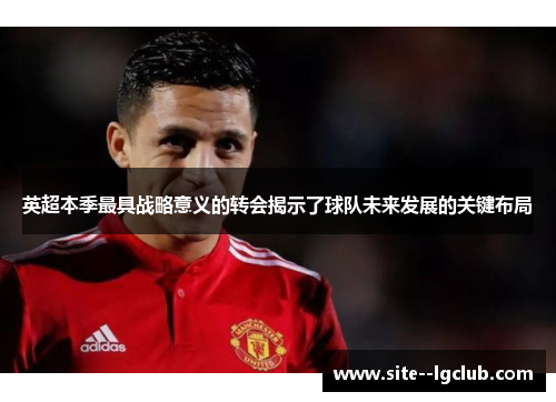 英超本季最具战略意义的转会揭示了球队未来发展的关键布局