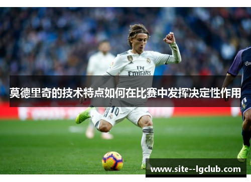莫德里奇的技术特点如何在比赛中发挥决定性作用 莫德里奇的技术特点如何在比赛中发挥决定性作用