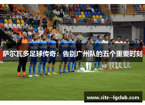 萨尔瓦多足球传奇:告别广州队的五个重要时刻 萨尔瓦多足球传奇:告别广州队的五个重要时刻