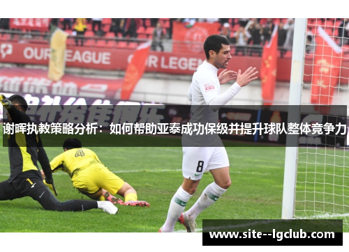 谢晖执教策略分析:如何帮助亚泰成功保级并提升球队整体竞争力 谢晖执教策略分析:如何帮助亚泰成功保级并提升球队整体竞争力