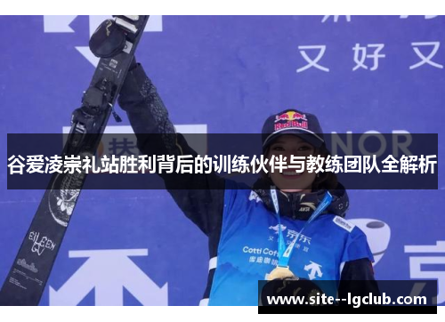 谷爱凌崇礼站胜利背后的训练伙伴与教练团队全解析 谷爱凌崇礼站胜利背后的训练伙伴与教练团队全解析