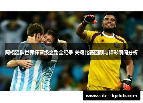 阿根廷队世界杯晋级之路全纪录 关键比赛回顾与精彩瞬间分析