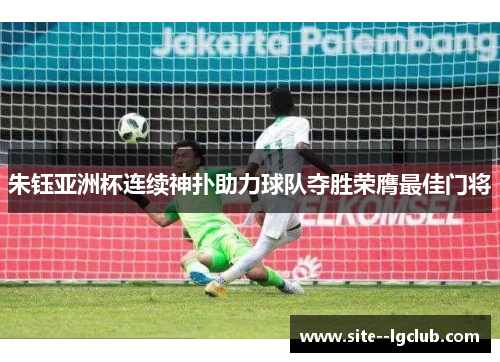 朱钰亚洲杯连续神扑助力球队夺胜荣膺最佳门将