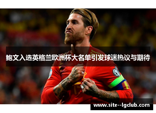 鲍文入选英格兰欧洲杯大名单引发球迷热议与期待 鲍文入选英格兰欧洲杯大名单引发球迷热议与期待