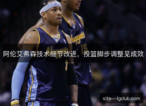 阿伦艾弗森技术细节改进，投篮脚步调整见成效