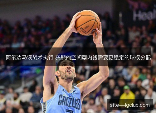 阿尔达马谈战术执行 灰熊的空间型内线需要更稳定的球权分配